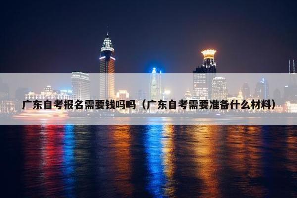 广东自考报名需要钱吗吗（广东自考需要准备什么材料）