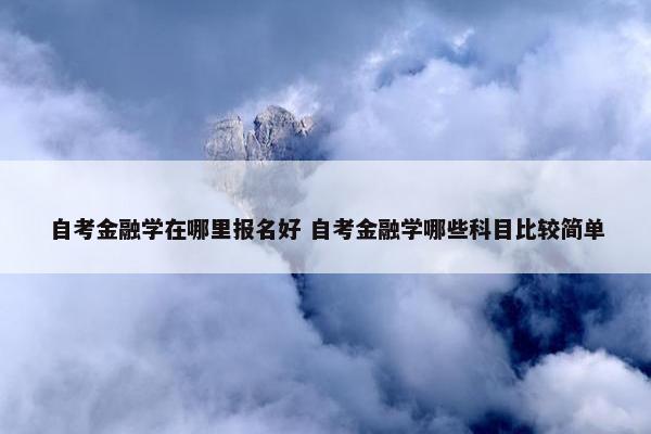 自考金融学在哪里报名好 自考金融学哪些科目比较简单