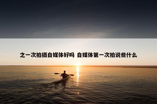 之一次拍摄自媒体好吗 自媒体第一次拍说些什么