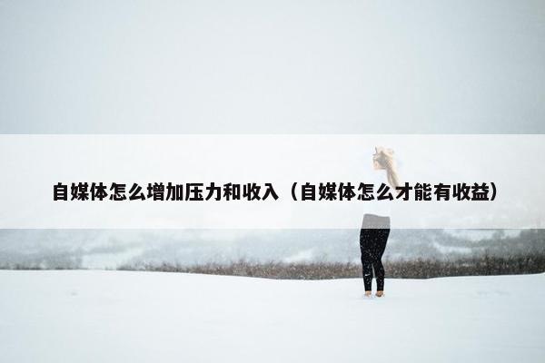 自媒体怎么增加压力和收入（自媒体怎么才能有收益）