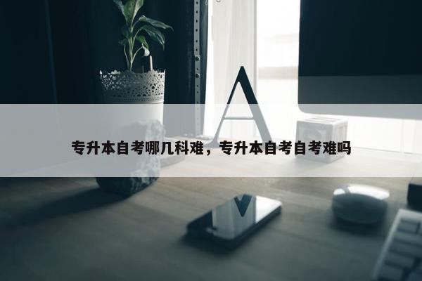 专升本自考哪几科难，专升本自考自考难吗