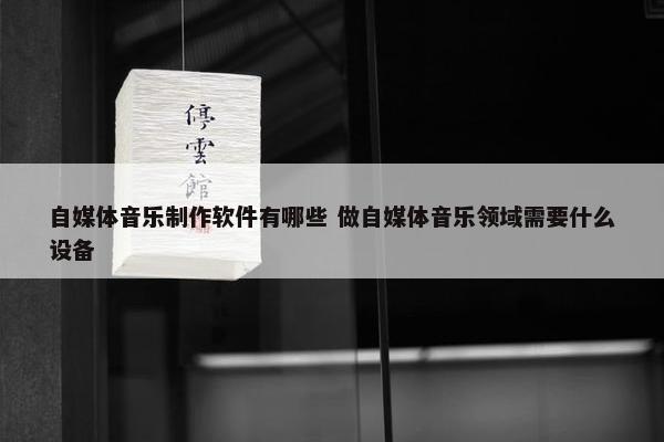 自媒体音乐制作软件有哪些 做自媒体音乐领域需要什么设备