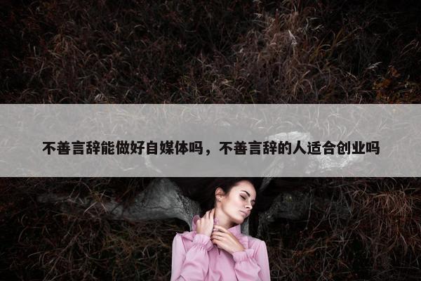 不善言辞能做好自媒体吗，不善言辞的人适合创业吗