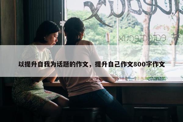 以提升自我为话题的作文，提升自己作文800字作文