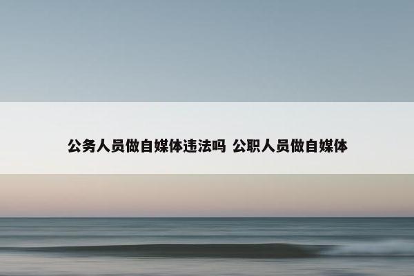 公务人员做自媒体违法吗 公职人员做自媒体