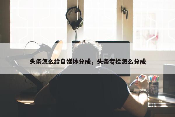 头条怎么给自媒体分成，头条专栏怎么分成