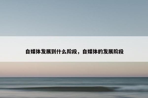 自媒体发展到什么阶段，自媒体的发展阶段