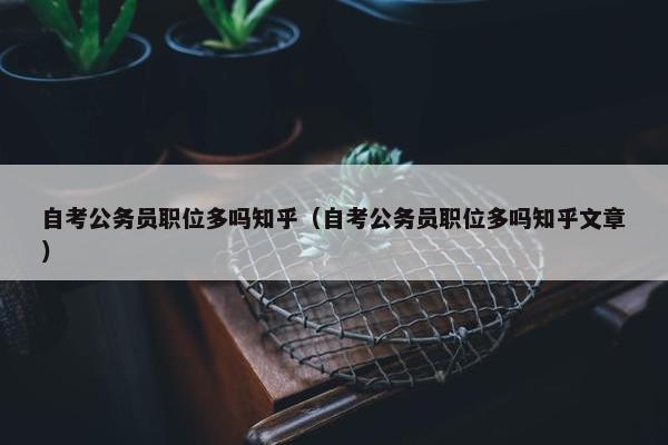 自考公务员职位多吗知乎（自考公务员职位多吗知乎文章）