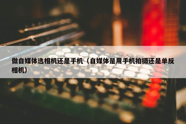 做自媒体选相机还是手机（自媒体是用手机拍摄还是单反相机）