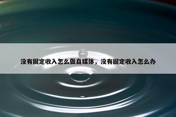 没有固定收入怎么做自媒体，没有固定收入怎么办