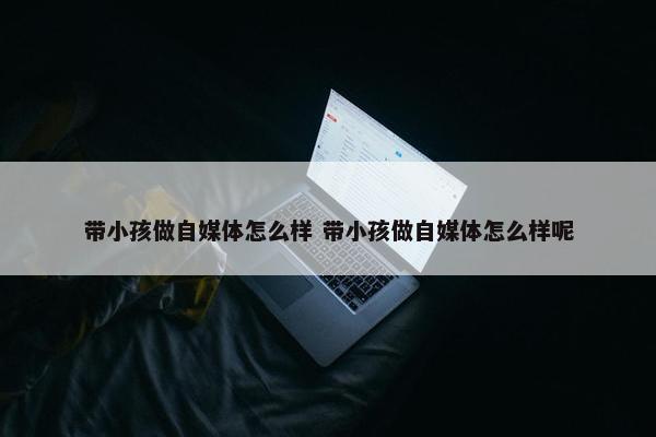 带小孩做自媒体怎么样 带小孩做自媒体怎么样呢