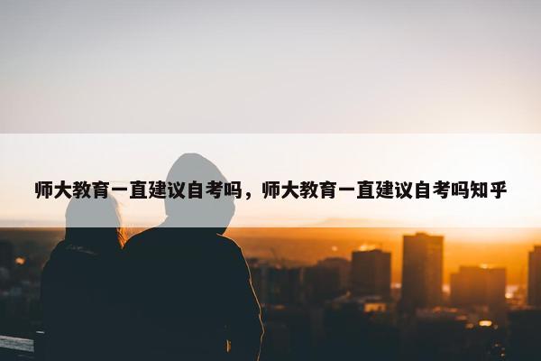 师大教育一直建议自考吗，师大教育一直建议自考吗知乎