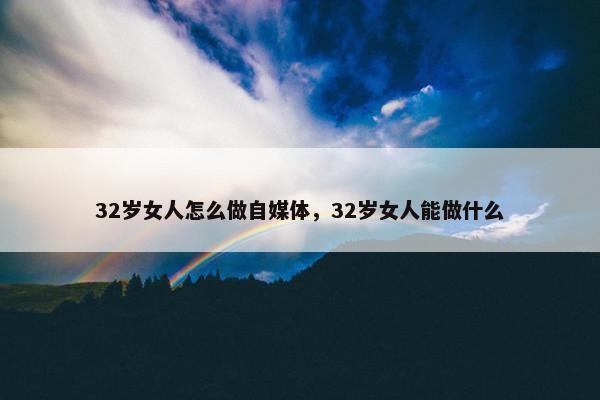 32岁女人怎么做自媒体，32岁女人能做什么