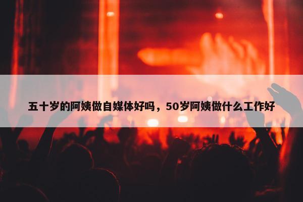 五十岁的阿姨做自媒体好吗，50岁阿姨做什么工作好