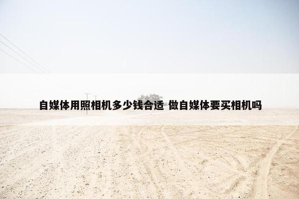 自媒体用照相机多少钱合适 做自媒体要买相机吗