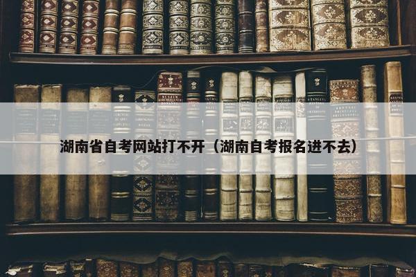 湖南省自考网站打不开（湖南自考报名进不去）