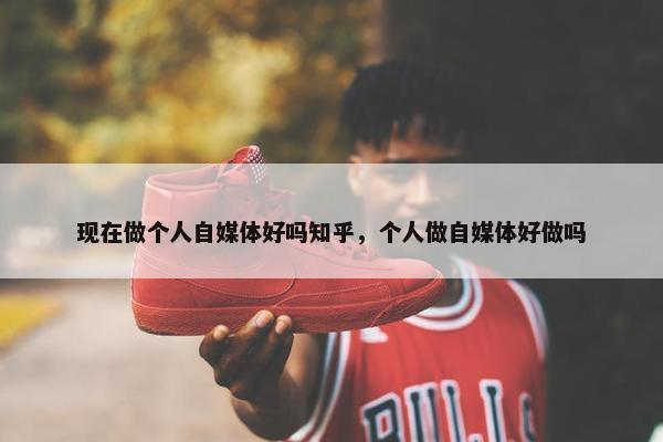 现在做个人自媒体好吗知乎，个人做自媒体好做吗