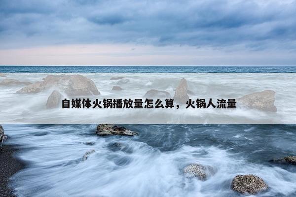 自媒体火锅播放量怎么算，火锅人流量