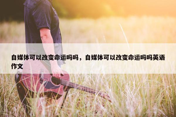 自媒体可以改变命运吗吗，自媒体可以改变命运吗吗英语作文