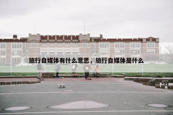 旅行自媒体有什么意思，旅行自媒体是什么