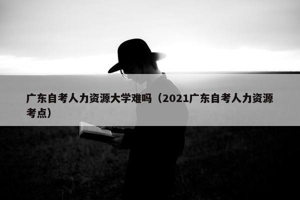 广东自考人力资源大学难吗（2021广东自考人力资源考点）