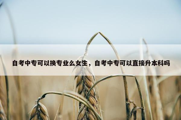 自考中专可以换专业么女生，自考中专可以直接升本科吗