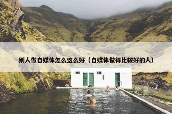 别人做自媒体怎么这么好（自媒体做得比较好的人）