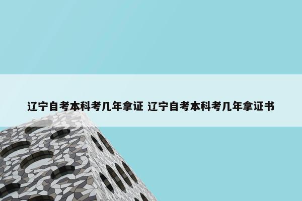 辽宁自考本科考几年拿证 辽宁自考本科考几年拿证书