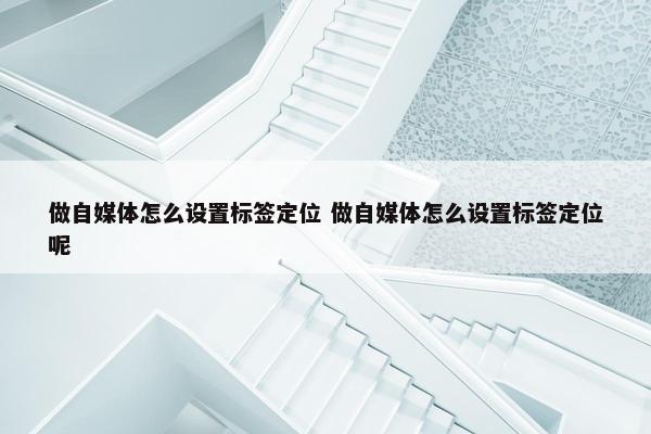 做自媒体怎么设置标签定位 做自媒体怎么设置标签定位呢