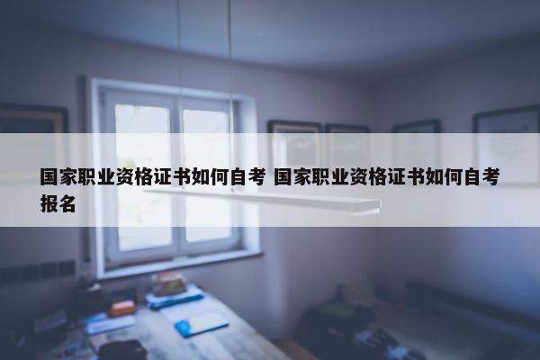 国家职业资格证书如何自考 国家职业资格证书如何自考报名