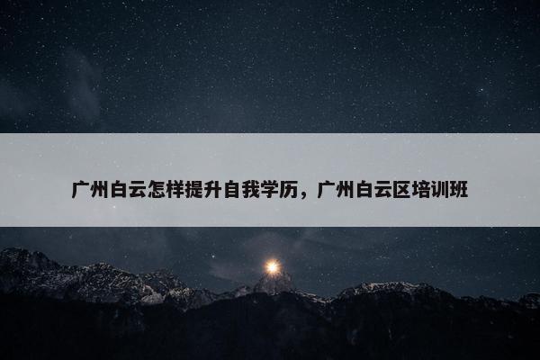 广州白云怎样提升自我学历，广州白云区培训班