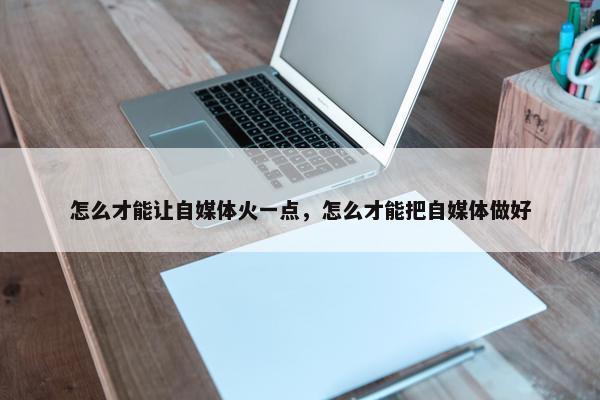 怎么才能让自媒体火一点，怎么才能把自媒体做好