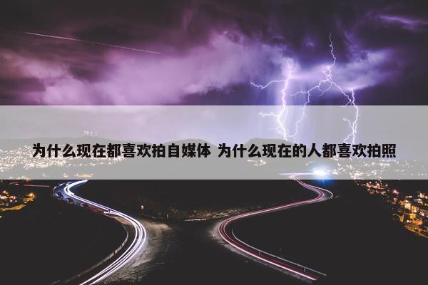 为什么现在都喜欢拍自媒体 为什么现在的人都喜欢拍照