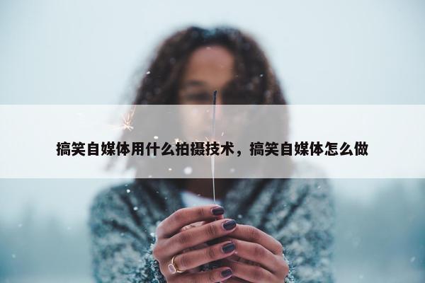 搞笑自媒体用什么拍摄技术，搞笑自媒体怎么做