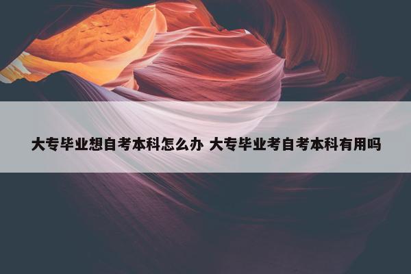 大专毕业想自考本科怎么办 大专毕业考自考本科有用吗