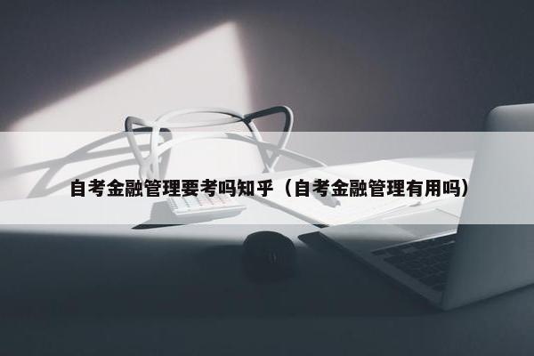 自考金融管理要考吗知乎（自考金融管理有用吗）