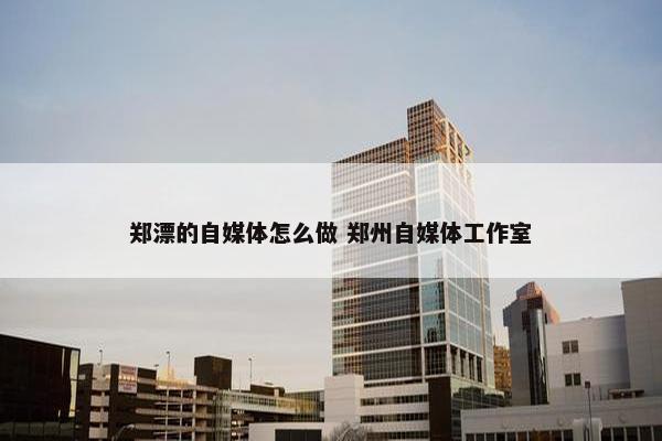 郑漂的自媒体怎么做 郑州自媒体工作室