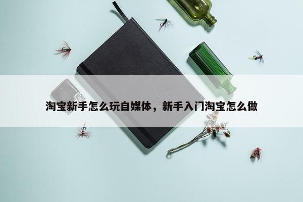 淘宝新手怎么玩自媒体，新手入门淘宝怎么做