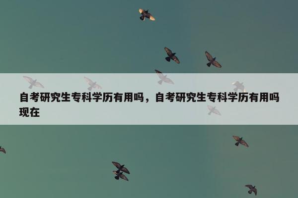 自考研究生专科学历有用吗，自考研究生专科学历有用吗现在