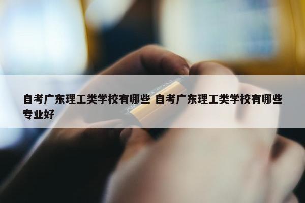 自考广东理工类学校有哪些 自考广东理工类学校有哪些专业好