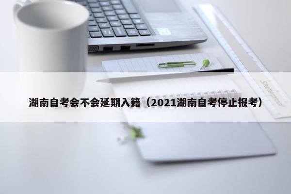 湖南自考会不会延期入籍（2021湖南自考停止报考）