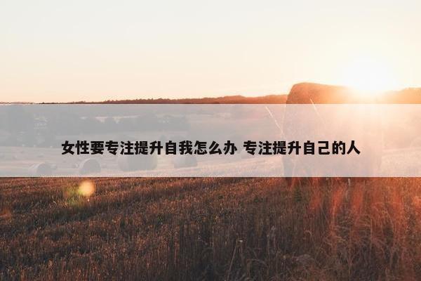 女性要专注提升自我怎么办 专注提升自己的人