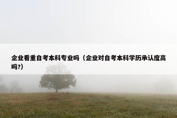 企业看重自考本科专业吗（企业对自考本科学历承认度高吗?）