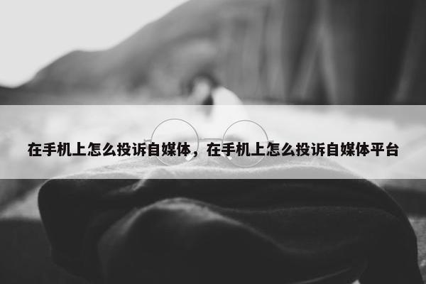 在手机上怎么投诉自媒体，在手机上怎么投诉自媒体平台