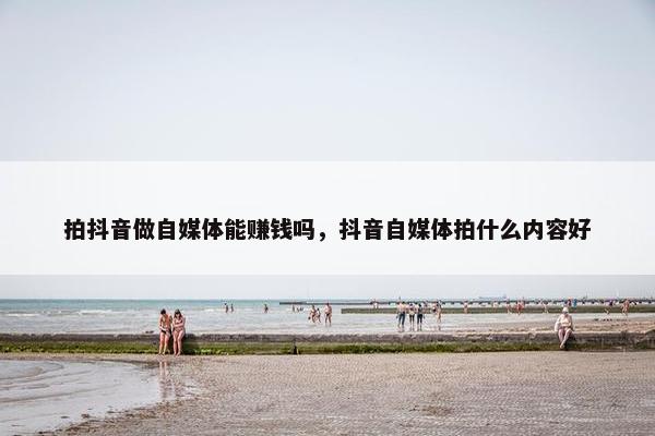 拍抖音做自媒体能赚钱吗，抖音自媒体拍什么内容好