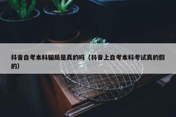 抖音自考本科骗局是真的吗（抖音上自考本科考试真的假的）