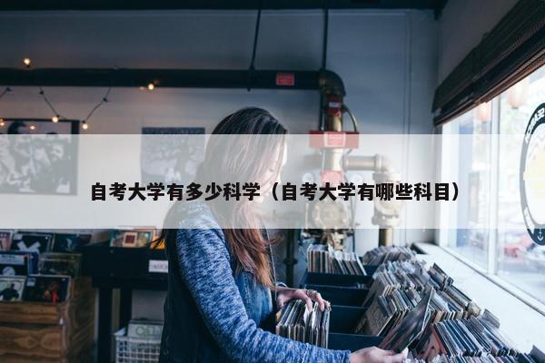 自考大学有多少科学（自考大学有哪些科目）