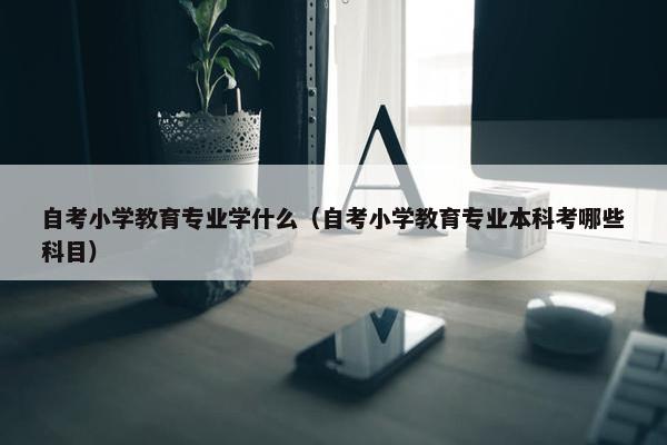 自考小学教育专业学什么（自考小学教育专业本科考哪些科目）