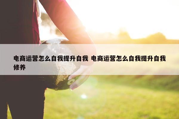 电商运营怎么自我提升自我 电商运营怎么自我提升自我修养