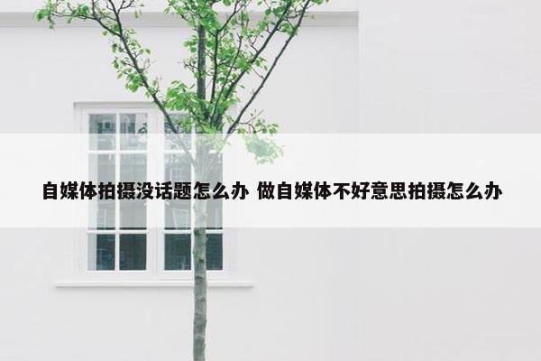 自媒体拍摄没话题怎么办 做自媒体不好意思拍摄怎么办